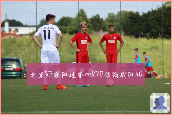 北京WB暖阳连夺四MVP领衔战胜AG
