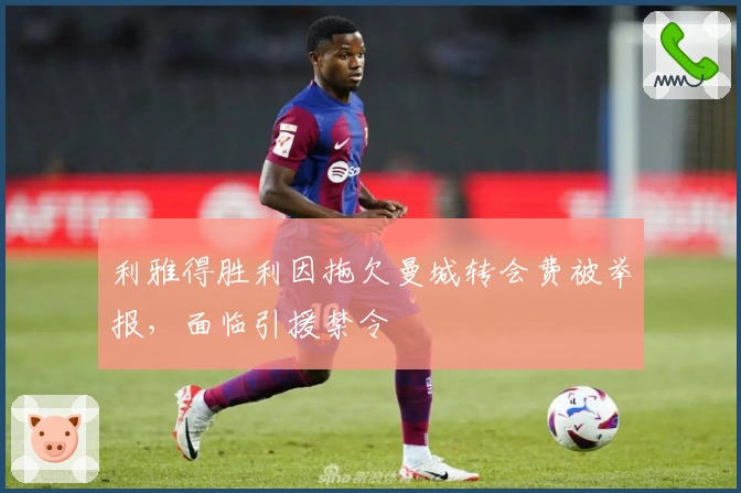 利雅得胜利因拖欠曼城转会费被举报，面临引援禁令