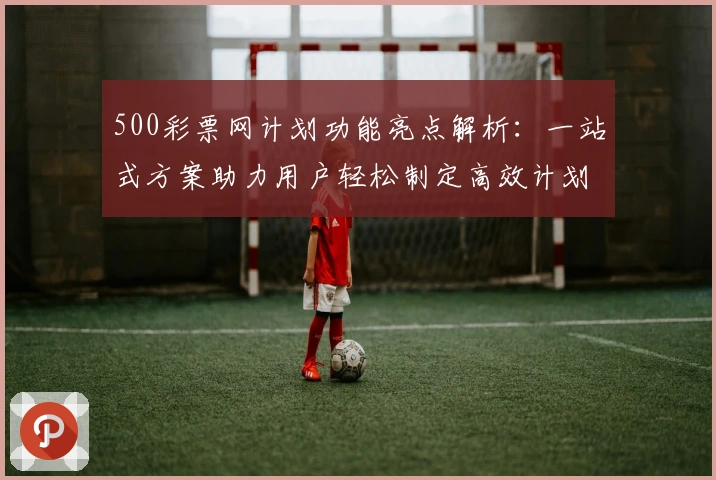 500彩票网计划功能亮点解析：一站式方案助力用户轻松制定高效计划