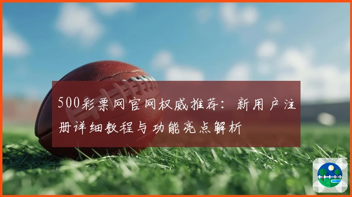 500彩票网官网权威推荐：新用户注册详细教程与功能亮点解析