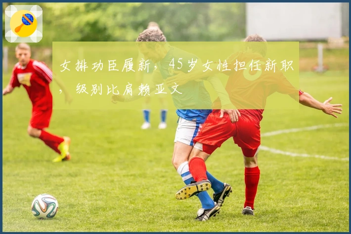 女排功臣履新，45岁女性担任新职，级别比肩赖亚文
