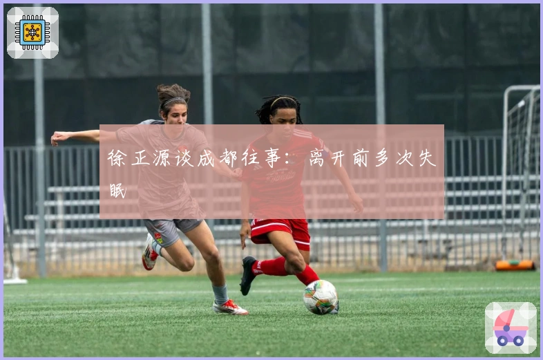 徐正源谈成都往事：离开前多次失眠