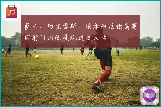 萨卡、约克雷斯、埃泽和厄德高赛前射门训练展现进攻火力