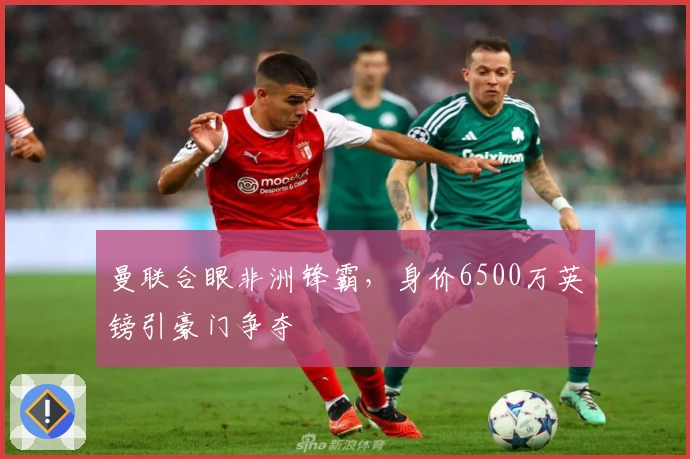 曼联合眼非洲锋霸，身价6500万英镑引豪门争夺