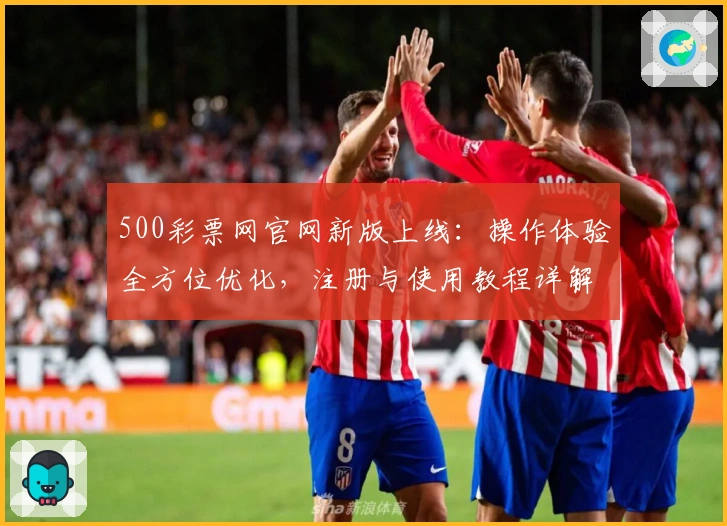 500彩票网官网新版上线：操作体验全方位优化，注册与使用教程详解