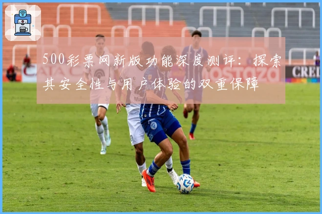 500彩票网新版功能深度测评：探索其安全性与用户体验的双重保障