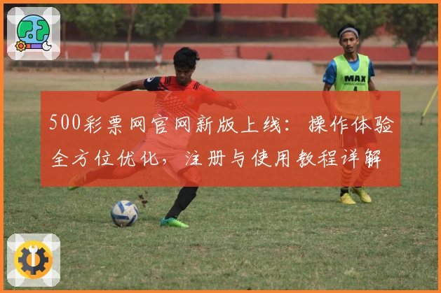 500彩票网官网新版上线：操作体验全方位优化，注册与使用教程详解