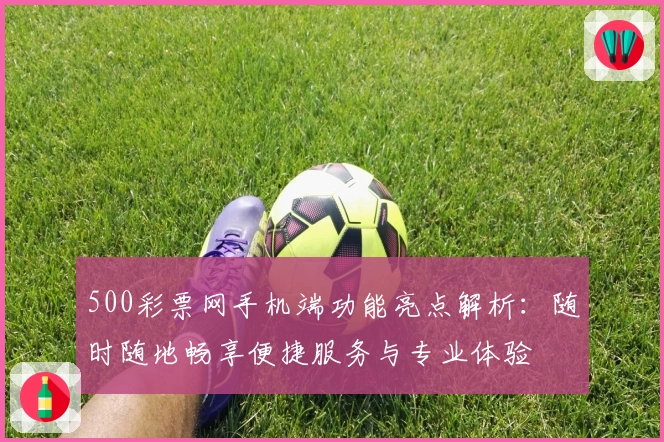 500彩票网手机端功能亮点解析:随时随地畅享便捷服务与专业体验