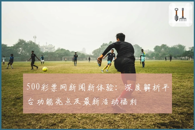 500彩票网新闻新体验:深度解析平台功能亮点及最新活动福利