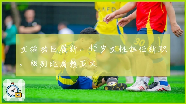 女排功臣履新，45岁女性担任新职，级别比肩赖亚文