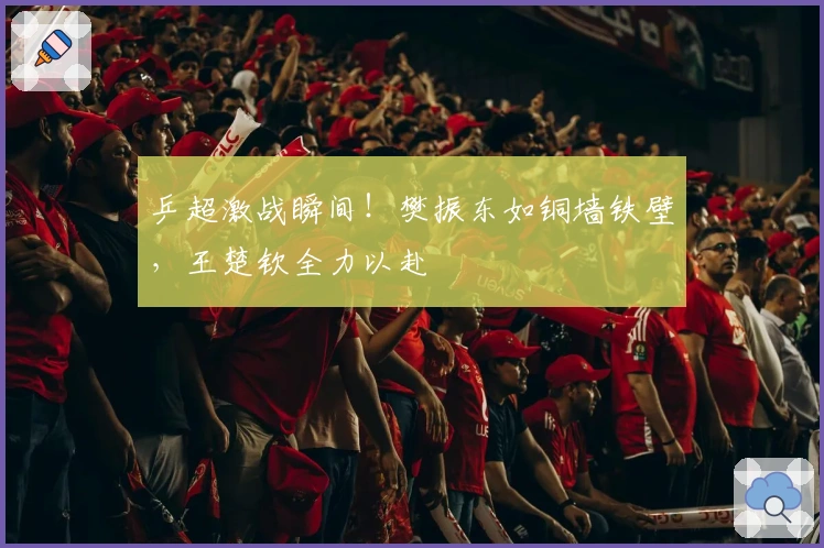 乒超激战瞬间！樊振东如铜墙铁壁，王楚钦全力以赴