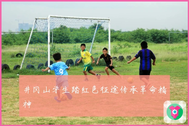 井冈山学生踏红色征途传承革命精神